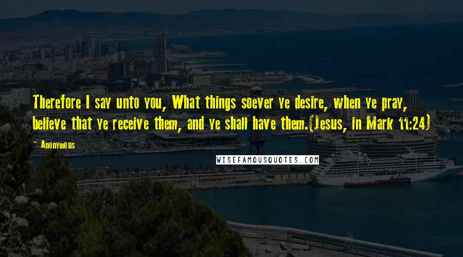 Anonymous Quotes: Therefore I say unto you, What things soever ye desire, when ye pray, believe that ye receive them, and ye shall have them.(Jesus, in Mark 11:24)