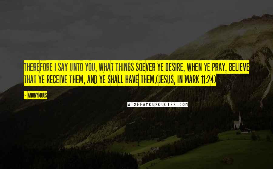 Anonymous Quotes: Therefore I say unto you, What things soever ye desire, when ye pray, believe that ye receive them, and ye shall have them.(Jesus, in Mark 11:24)