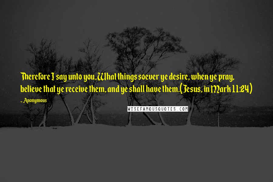 Anonymous Quotes: Therefore I say unto you, What things soever ye desire, when ye pray, believe that ye receive them, and ye shall have them.(Jesus, in Mark 11:24)