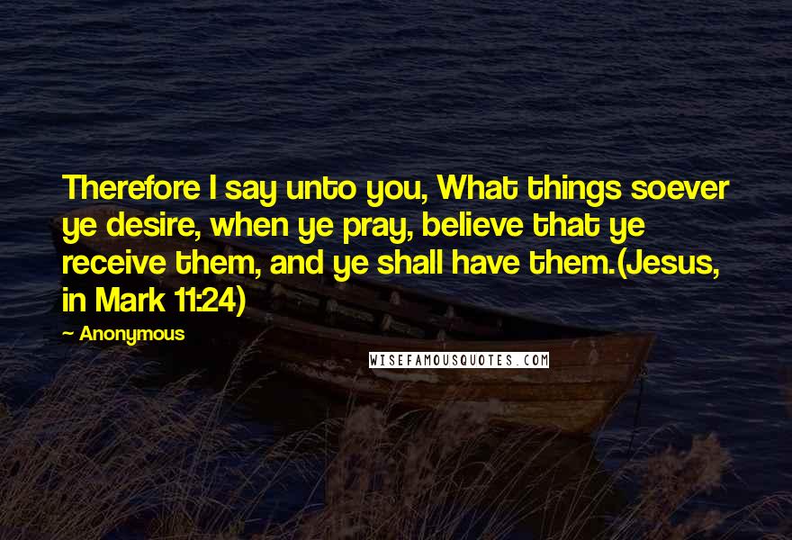 Anonymous Quotes: Therefore I say unto you, What things soever ye desire, when ye pray, believe that ye receive them, and ye shall have them.(Jesus, in Mark 11:24)