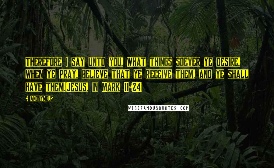 Anonymous Quotes: Therefore I say unto you, What things soever ye desire, when ye pray, believe that ye receive them, and ye shall have them.(Jesus, in Mark 11:24)