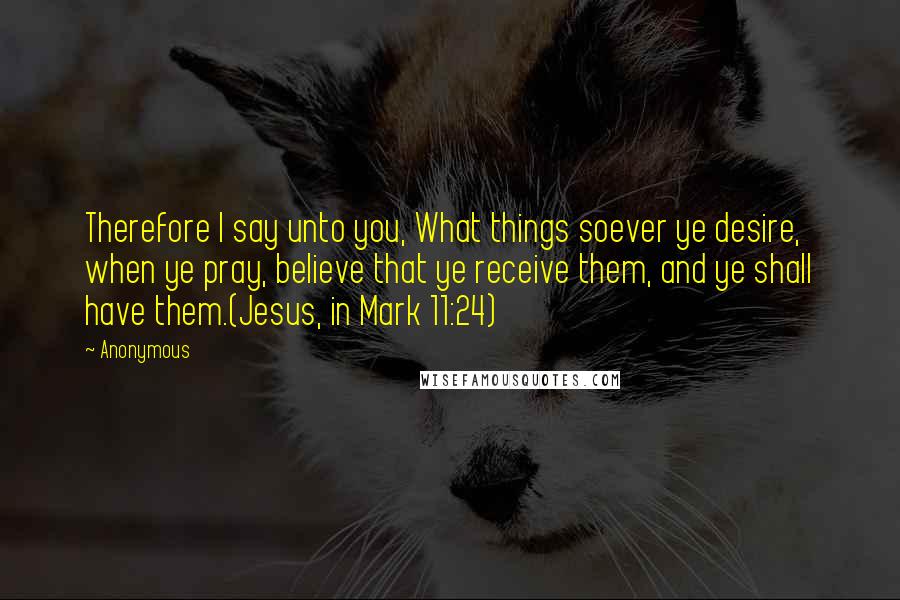 Anonymous Quotes: Therefore I say unto you, What things soever ye desire, when ye pray, believe that ye receive them, and ye shall have them.(Jesus, in Mark 11:24)