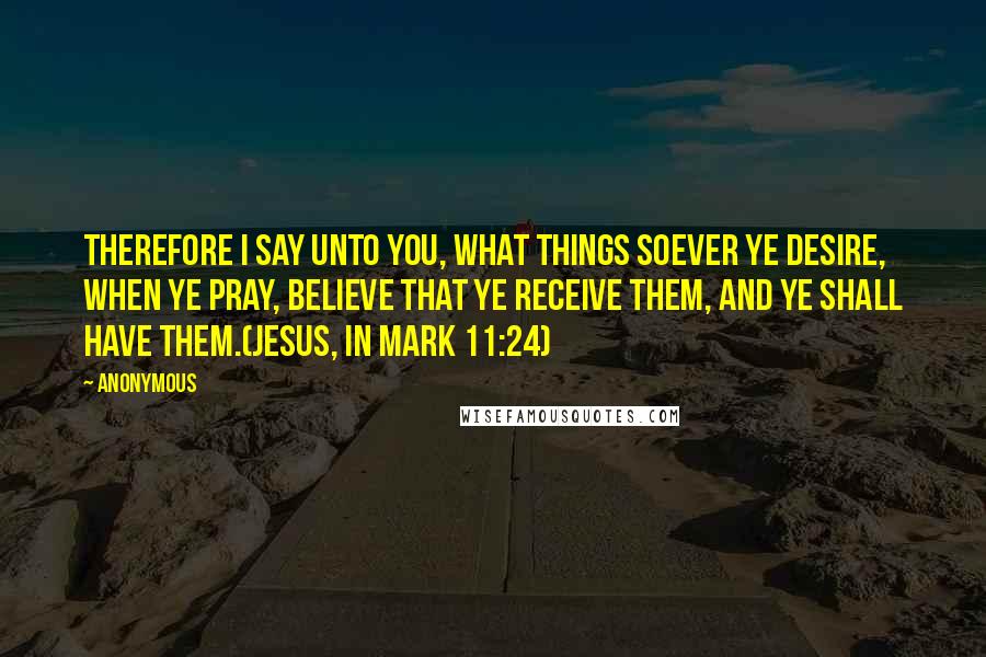 Anonymous Quotes: Therefore I say unto you, What things soever ye desire, when ye pray, believe that ye receive them, and ye shall have them.(Jesus, in Mark 11:24)