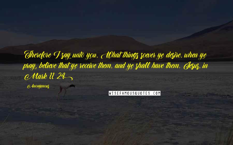 Anonymous Quotes: Therefore I say unto you, What things soever ye desire, when ye pray, believe that ye receive them, and ye shall have them.(Jesus, in Mark 11:24)