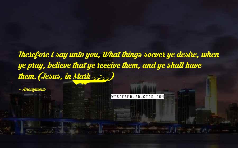 Anonymous Quotes: Therefore I say unto you, What things soever ye desire, when ye pray, believe that ye receive them, and ye shall have them.(Jesus, in Mark 11:24)