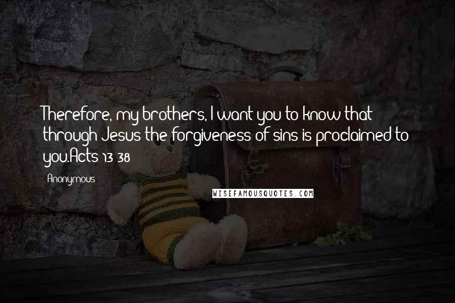 Anonymous Quotes: Therefore, my brothers, I want you to know that through Jesus the forgiveness of sins is proclaimed to you.Acts 13:38