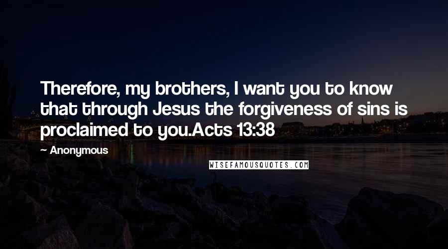 Anonymous Quotes: Therefore, my brothers, I want you to know that through Jesus the forgiveness of sins is proclaimed to you.Acts 13:38