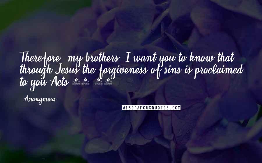 Anonymous Quotes: Therefore, my brothers, I want you to know that through Jesus the forgiveness of sins is proclaimed to you.Acts 13:38