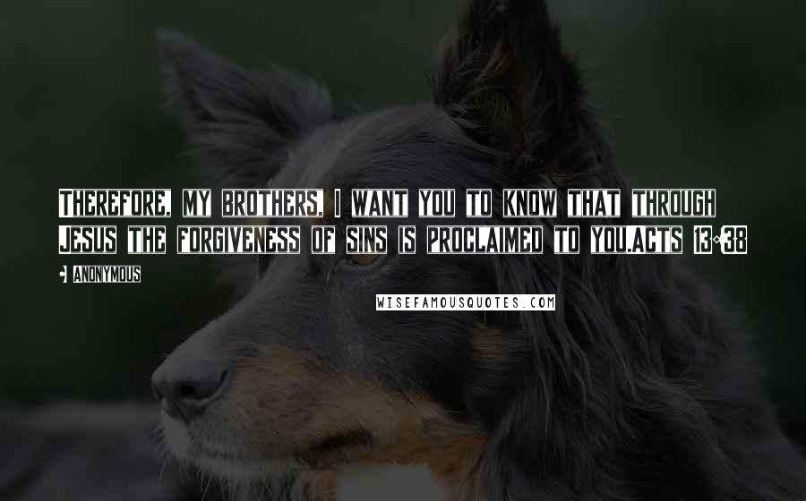 Anonymous Quotes: Therefore, my brothers, I want you to know that through Jesus the forgiveness of sins is proclaimed to you.Acts 13:38