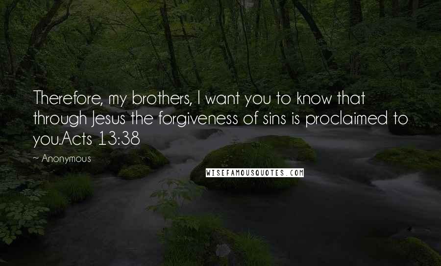 Anonymous Quotes: Therefore, my brothers, I want you to know that through Jesus the forgiveness of sins is proclaimed to you.Acts 13:38