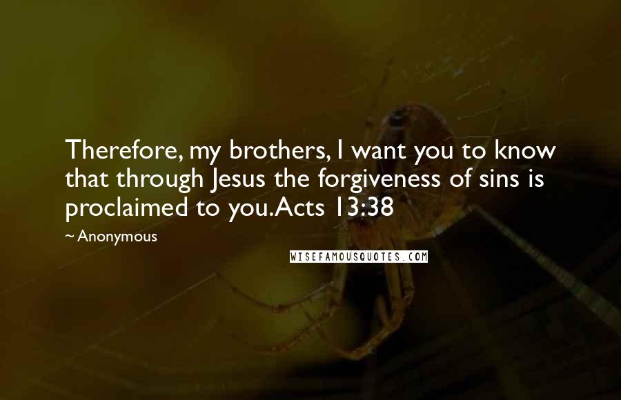 Anonymous Quotes: Therefore, my brothers, I want you to know that through Jesus the forgiveness of sins is proclaimed to you.Acts 13:38