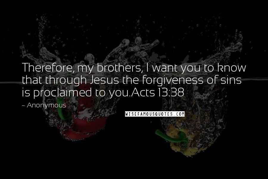 Anonymous Quotes: Therefore, my brothers, I want you to know that through Jesus the forgiveness of sins is proclaimed to you.Acts 13:38