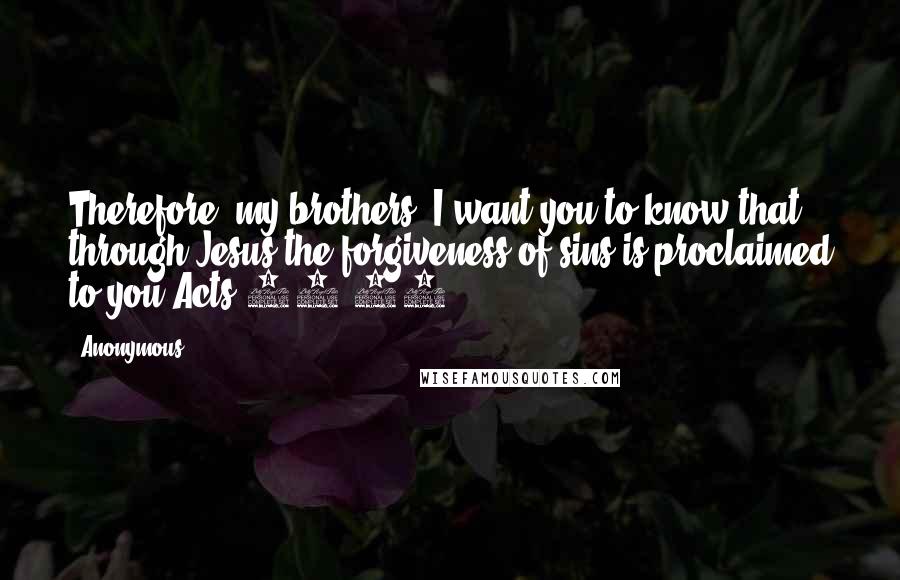 Anonymous Quotes: Therefore, my brothers, I want you to know that through Jesus the forgiveness of sins is proclaimed to you.Acts 13:38