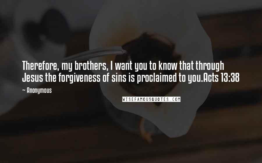 Anonymous Quotes: Therefore, my brothers, I want you to know that through Jesus the forgiveness of sins is proclaimed to you.Acts 13:38