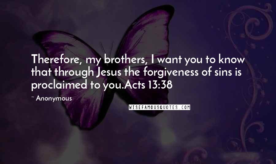 Anonymous Quotes: Therefore, my brothers, I want you to know that through Jesus the forgiveness of sins is proclaimed to you.Acts 13:38