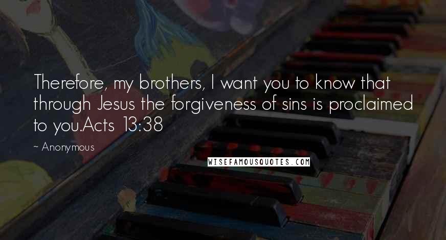 Anonymous Quotes: Therefore, my brothers, I want you to know that through Jesus the forgiveness of sins is proclaimed to you.Acts 13:38