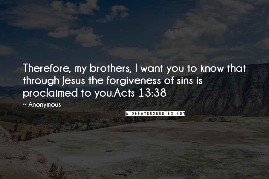 Anonymous Quotes: Therefore, my brothers, I want you to know that through Jesus the forgiveness of sins is proclaimed to you.Acts 13:38