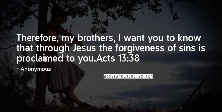Anonymous Quotes: Therefore, my brothers, I want you to know that through Jesus the forgiveness of sins is proclaimed to you.Acts 13:38