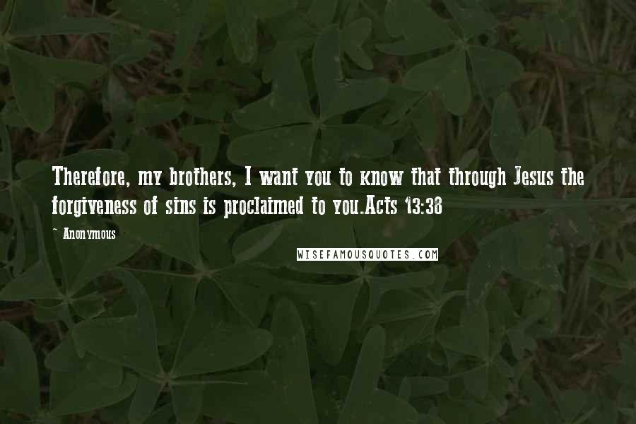 Anonymous Quotes: Therefore, my brothers, I want you to know that through Jesus the forgiveness of sins is proclaimed to you.Acts 13:38