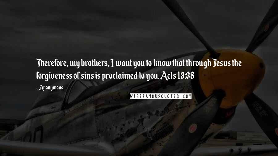 Anonymous Quotes: Therefore, my brothers, I want you to know that through Jesus the forgiveness of sins is proclaimed to you.Acts 13:38