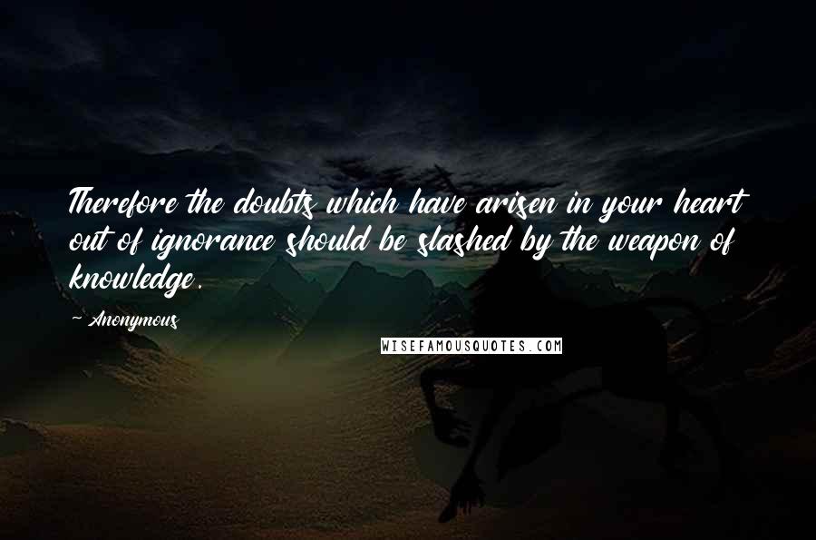 Anonymous Quotes: Therefore the doubts which have arisen in your heart out of ignorance should be slashed by the weapon of knowledge.