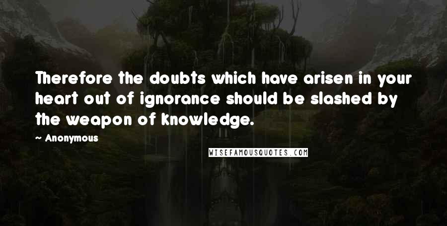 Anonymous Quotes: Therefore the doubts which have arisen in your heart out of ignorance should be slashed by the weapon of knowledge.