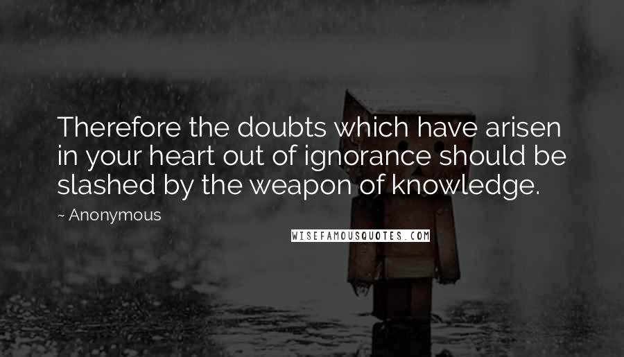 Anonymous Quotes: Therefore the doubts which have arisen in your heart out of ignorance should be slashed by the weapon of knowledge.