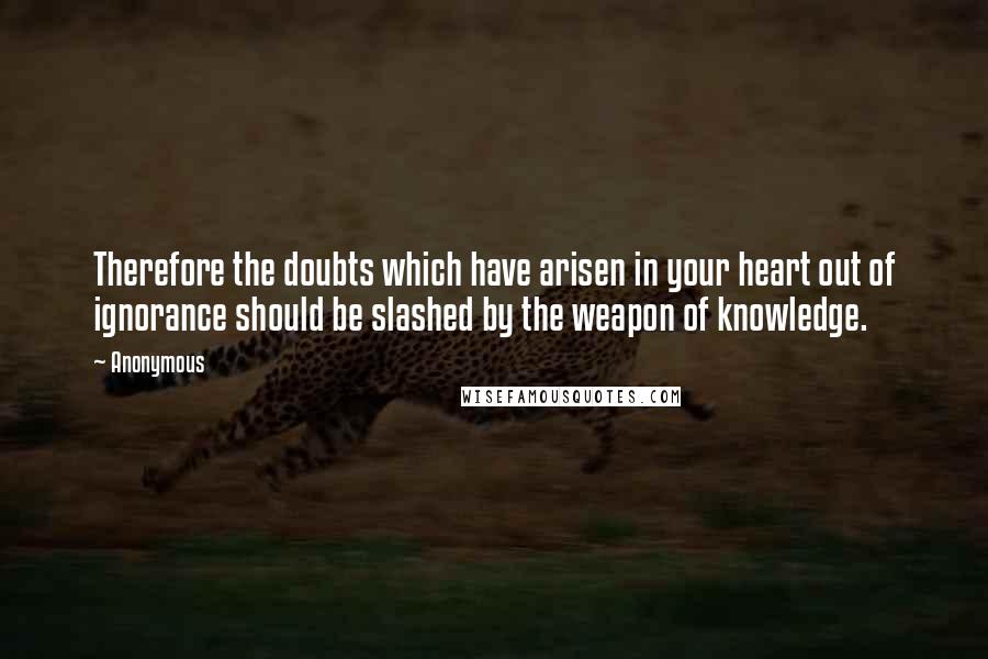 Anonymous Quotes: Therefore the doubts which have arisen in your heart out of ignorance should be slashed by the weapon of knowledge.