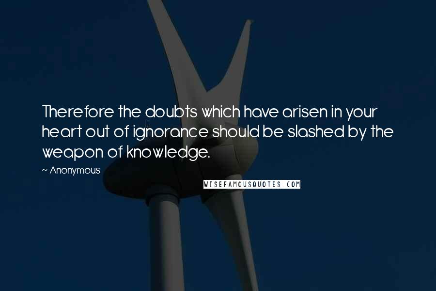 Anonymous Quotes: Therefore the doubts which have arisen in your heart out of ignorance should be slashed by the weapon of knowledge.