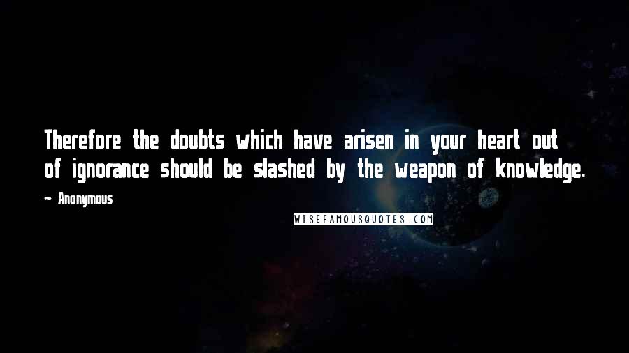 Anonymous Quotes: Therefore the doubts which have arisen in your heart out of ignorance should be slashed by the weapon of knowledge.