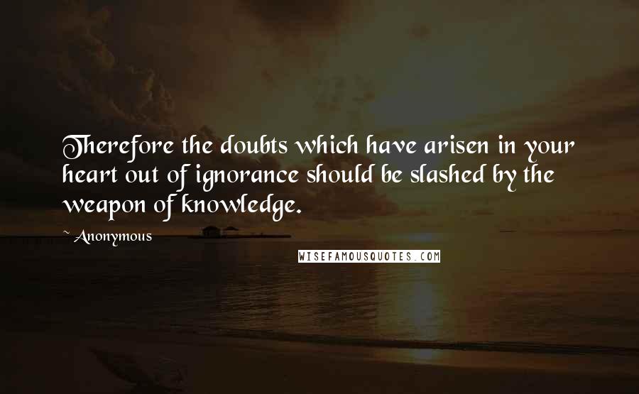 Anonymous Quotes: Therefore the doubts which have arisen in your heart out of ignorance should be slashed by the weapon of knowledge.