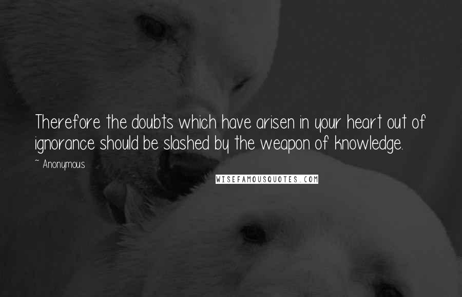 Anonymous Quotes: Therefore the doubts which have arisen in your heart out of ignorance should be slashed by the weapon of knowledge.