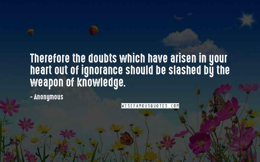 Anonymous Quotes: Therefore the doubts which have arisen in your heart out of ignorance should be slashed by the weapon of knowledge.