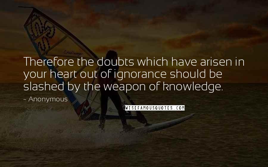 Anonymous Quotes: Therefore the doubts which have arisen in your heart out of ignorance should be slashed by the weapon of knowledge.