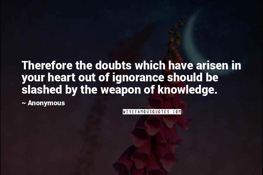 Anonymous Quotes: Therefore the doubts which have arisen in your heart out of ignorance should be slashed by the weapon of knowledge.