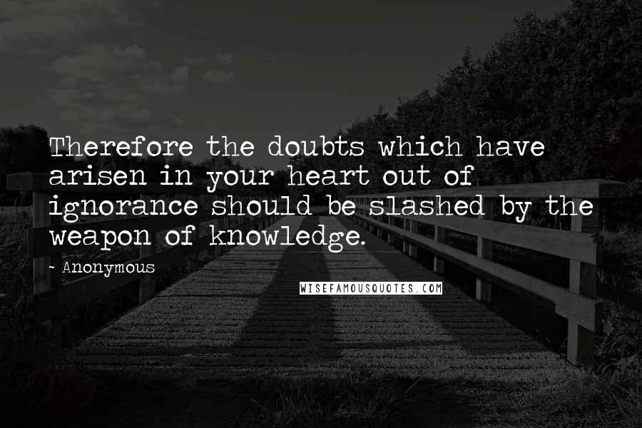 Anonymous Quotes: Therefore the doubts which have arisen in your heart out of ignorance should be slashed by the weapon of knowledge.