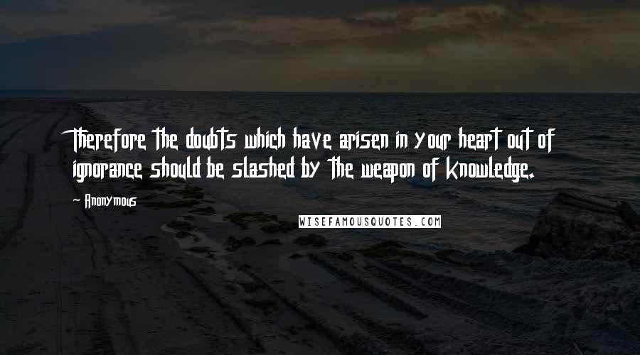 Anonymous Quotes: Therefore the doubts which have arisen in your heart out of ignorance should be slashed by the weapon of knowledge.