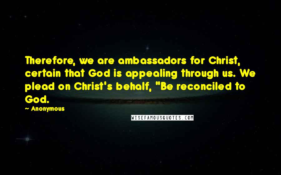 Anonymous Quotes: Therefore, we are ambassadors for Christ, certain that God is appealing through us. We plead on Christ's behalf, "Be reconciled to God.
