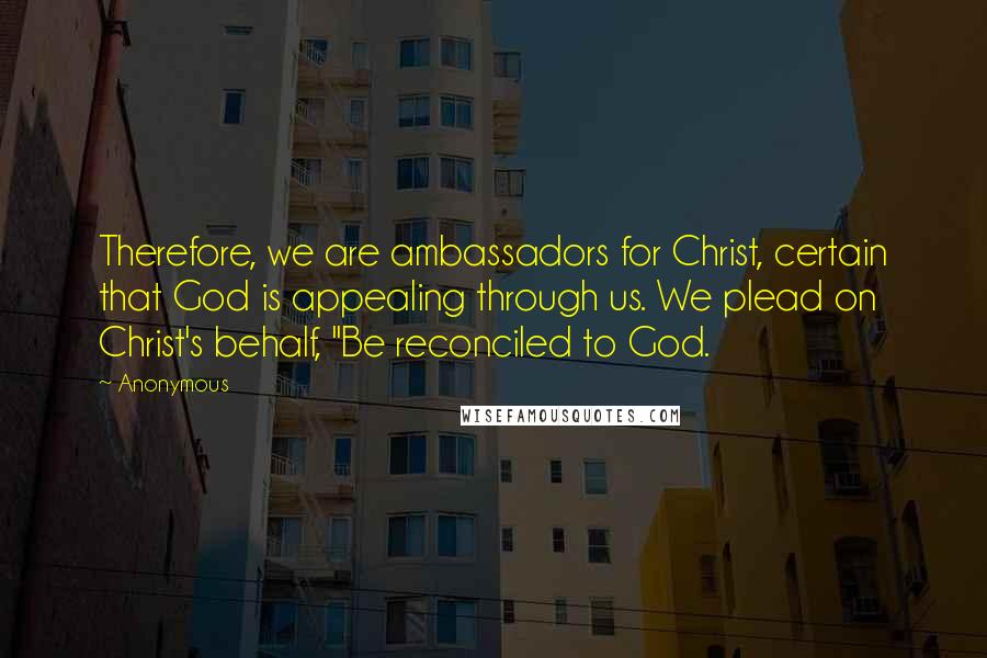 Anonymous Quotes: Therefore, we are ambassadors for Christ, certain that God is appealing through us. We plead on Christ's behalf, "Be reconciled to God.