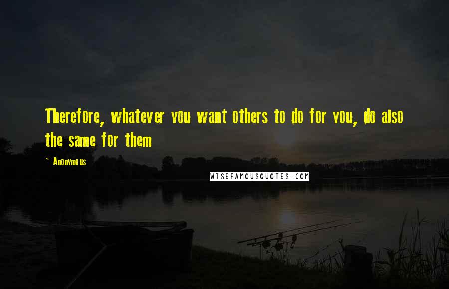 Anonymous Quotes: Therefore, whatever you want others to do for you, do also the same for them