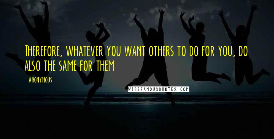 Anonymous Quotes: Therefore, whatever you want others to do for you, do also the same for them