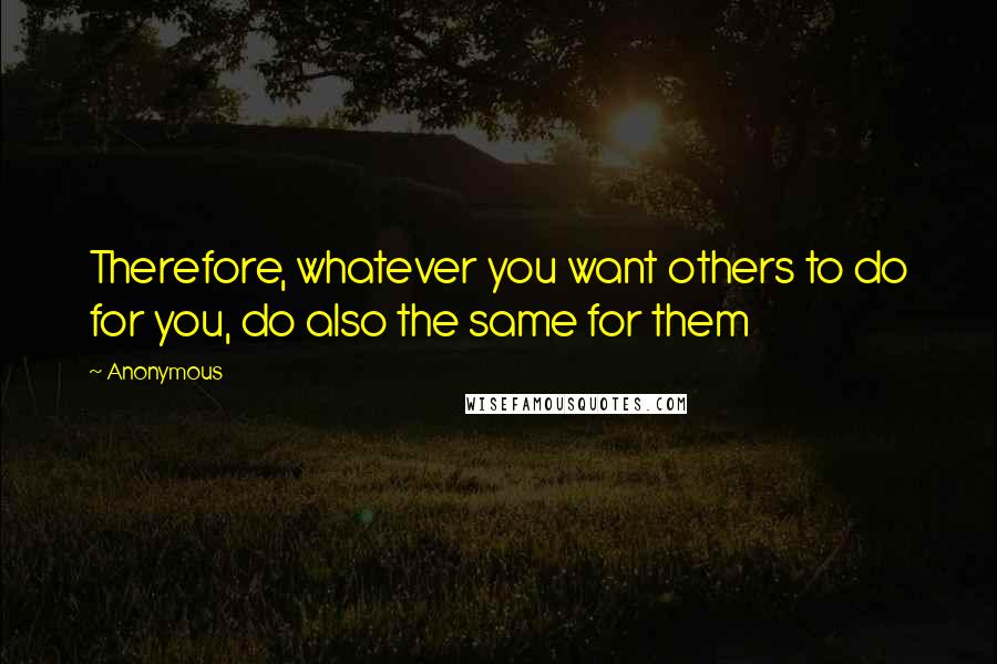 Anonymous Quotes: Therefore, whatever you want others to do for you, do also the same for them