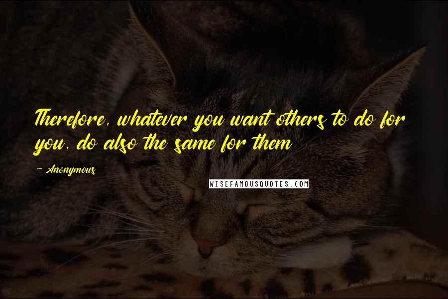 Anonymous Quotes: Therefore, whatever you want others to do for you, do also the same for them