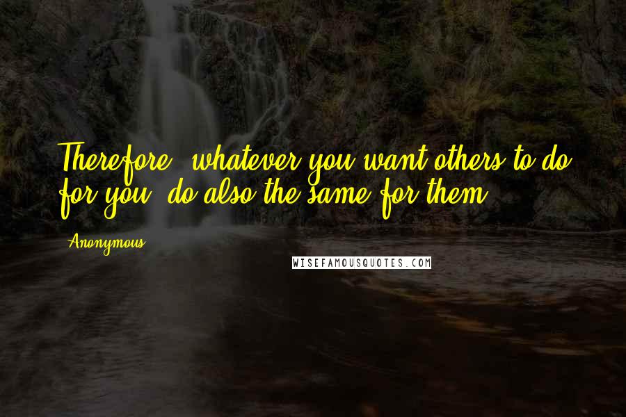 Anonymous Quotes: Therefore, whatever you want others to do for you, do also the same for them
