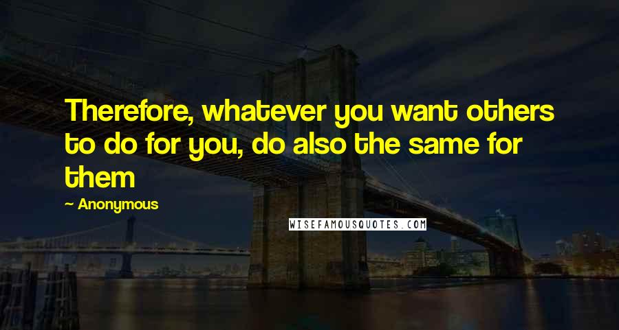 Anonymous Quotes: Therefore, whatever you want others to do for you, do also the same for them