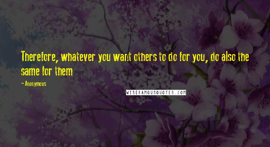 Anonymous Quotes: Therefore, whatever you want others to do for you, do also the same for them