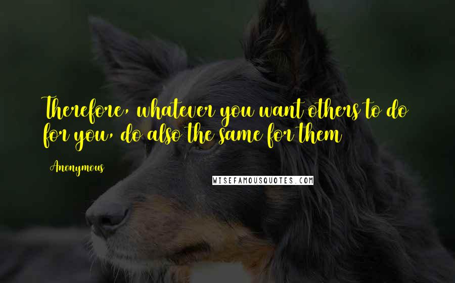 Anonymous Quotes: Therefore, whatever you want others to do for you, do also the same for them