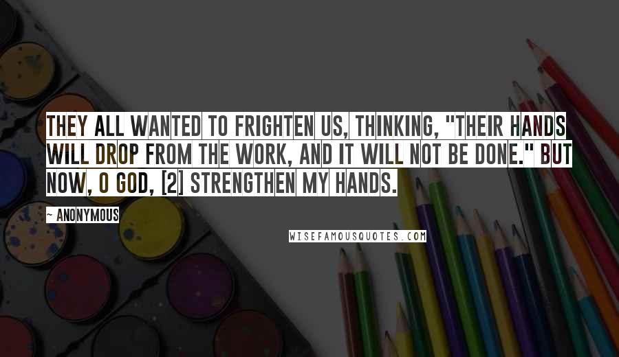 Anonymous Quotes: They all wanted to frighten us, thinking, "Their hands will drop from the work, and it will not be done." But now, O God, [2] strengthen my hands.