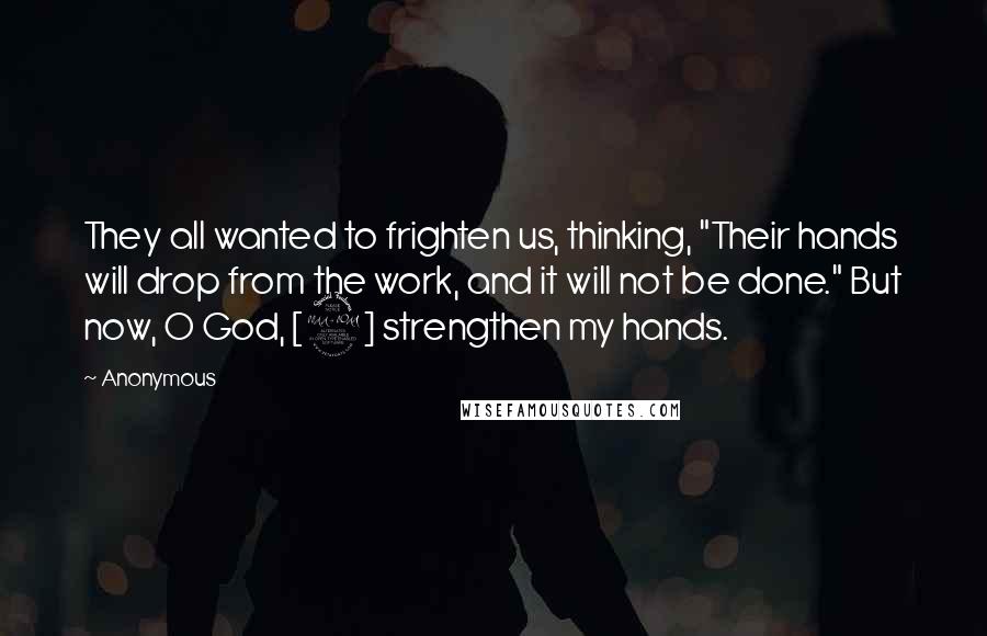 Anonymous Quotes: They all wanted to frighten us, thinking, "Their hands will drop from the work, and it will not be done." But now, O God, [2] strengthen my hands.