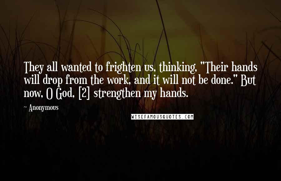 Anonymous Quotes: They all wanted to frighten us, thinking, "Their hands will drop from the work, and it will not be done." But now, O God, [2] strengthen my hands.